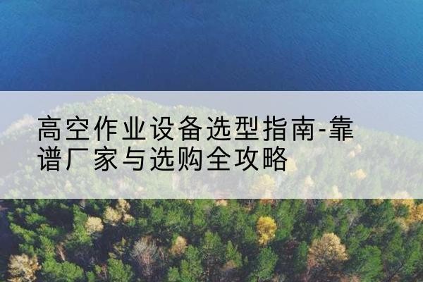 河口升降车厂家-高空作业设备选型指南-靠谱厂家与选购全攻略