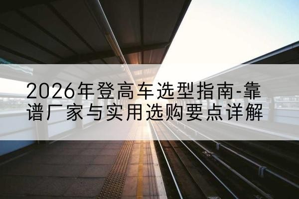 河口登高车厂家推荐-2026年登高车选型指南-靠谱厂家与实用选购要点详解