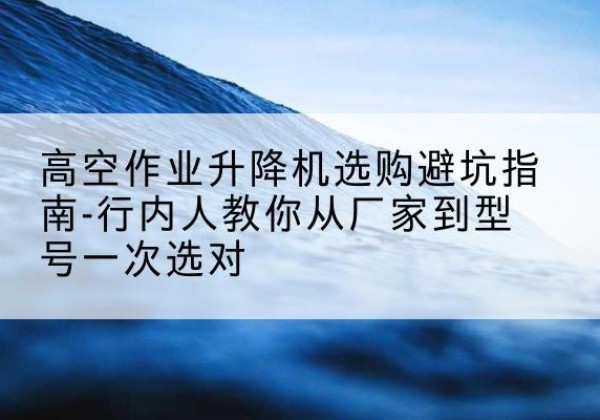 河口升降平台厂家-高空作业升降机选购避坑指南-行内人教你从厂家到型号一次选对