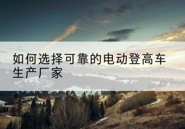 河口电动登高车厂家-如何选择可靠的电动登高车生产厂家