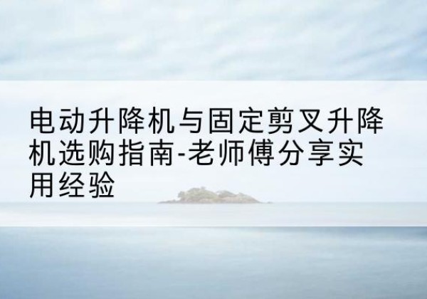 河口电动升降机怎么选-电动升降机与固定剪叉升降机选购指南-老师傅分享实用经验