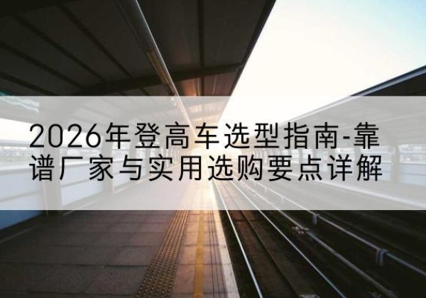河口登高车厂家推荐-2026年登高车选型指南-靠谱厂家与实用选购要点详解